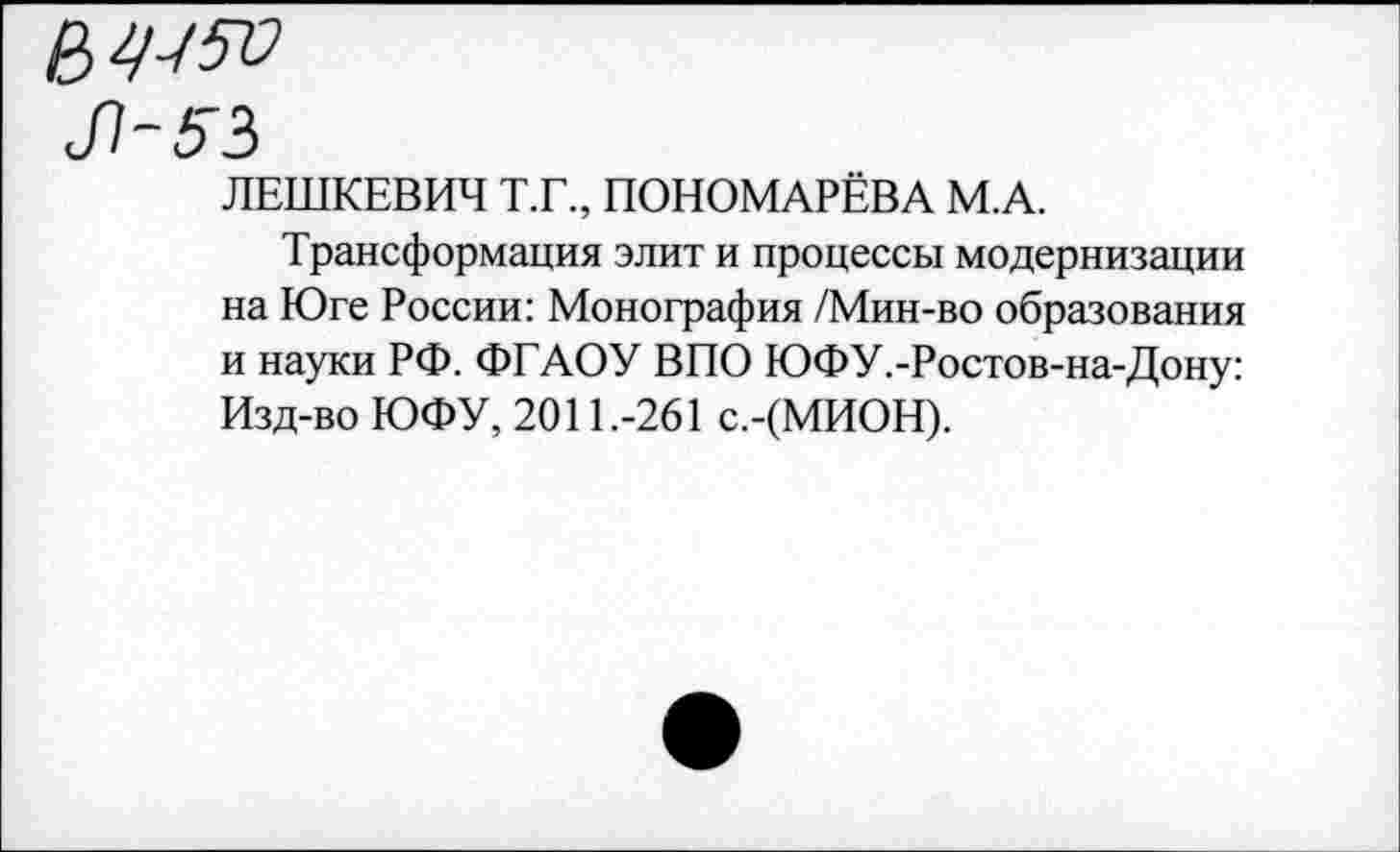 ﻿№5Я
Л-53
ЛЕШКЕВИЧ Т.Г., ПОНОМАРЁВА М.А.
Трансформация элит и процессы модернизации на Юге России: Монография /Мин-во образования и науки РФ. ФГАОУ ВПО ЮФУ.-Ростов-на-Дону: Изд-во ЮФУ, 2011.-261 с.-(МИОН).